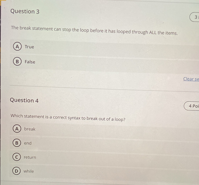 The break statement can stop the loop before it has looped through ALL the items.
A True
B False
Clear se
Question 4
4 Poi
Which statement is a correct syntax to break out of a loop?
Abreak
B end
Creturn
Dwhile