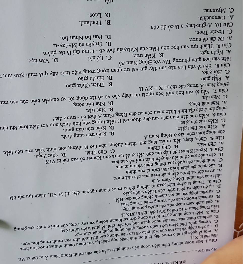 Họ và tên:
_
đến thế kỉ X là Câu 1. Một trong những biểu hiện trong tiến trình phát triển của văn minh Đông Nam Á từ thế kỉ VII
A. một số quốc gia nhỏ trước đây bị thôn tính hoặc hợp nhất lại với nhau thành những nước lớn hơn.
B. sự xâm nhập và lan toả của Hồi giáo đã tạo nên những sắc thái mới cho văn minh trong khu vực.
C. Vương quốc Phù Nam trở thành vương quốc hùng mạnh nhất khu vực.
D. sự hoàn thiện của các nhà nước quân chủ với nền kinh tế phát triển thịnh đạt.
Cầu 2. Một trong những yếu tố tác động đến sự khủng hoảng và suy vong của nhiều quốc gia phong
kiến Đông Nam Á từ thế kỉ XVI đến thế ki XIX là
A. quá trình xâm nhập của các nước phương Tây.
B. sự bành trướng của các vương triều Trung Hoa.
C. sự xâm nhập và lan toả nhanh chóng của đạo Hồi.
Câu 3. Trong khoảng thời gian từ những thể kỉ trước Công nguyên đến thế kỉ VII, thành tựu nổi bật
D. sự du nhập và phát triển của Thiên Chúa giáo.
nhất của văn minh Đông Nam Á là
A. sự ra đời và bước đầu phát triển của các nhà nước.
B. các quốc gia phát triển đến thời kì cực thịnh.
C. hình thành các quốc gia thống nhất và lớn mạnh.
D. các quốc gia có nhiều chuyển biến mới về văn hoá.
Câu 4. Người Khmer đã tiếp thu chữ viết gì để tạo ra chữ Khmer cổ vào thế ki VII?
A. Chữ Hán. B. Chữ Chăm. C. Chữ Thái. D. Chữ Phạn.
Câu 5. Chùa, tháp, đền, miếu, lăng mộ, thánh đường, nhà thờ là những loại hình kiến trúc tiêu biểu
của dòng kiến trúc nào ở Đông Nam Á
A. Kiến trúc Phật giáo. B. Kiến trúc cung đình.
C. Kiến trúc tôn giáo. D. Kiến trúc dân gian.
Câu 6. Kiến trúc dân gian nào sau đây được coi là biểu tượng văn hoá thích hợp với điều kiện khí hậu
móng ẩm ở các địa hình khác nhau của cư dân Đông Nam Á thời cổ - trung đại?
A. Nhà mái bằng. B. Nhà trệt.
C. Nhà sàn. D. Nhà trên sông.
Câu 7. Yếu tố văn hoá mới bên ngoài du nhập vào và có tác động tới sự chuyển biến của văn min
Đông Nam Á trong các thế ki X -XV là
A. Phật giáo. B. Thiên Chúa giáo.
C. Hồi giáo. D. Hindu giáo.
Câu 8. Yếu tố văn hoá nào sau đây giữ vai trò quan trọng trong việc thúc đẩy quá trình giao lưu, t
biến văn hoá giữa phương Tây với Đông Nam Á?
A. Ngôn ngữ. B. Kiến trúc. C. Lễ hội. D. Văn học.
Câu 9. Thành tựu văn học tiêu biểu của Malaysia thời cổ - trung đại là tác phẩm
A. Đẻ đất đẻ nước.  B. Truyện sử Me-lay-u.
C. Pơ-rắc Thon. D. Pun-hơ Nhan-hơ.
Câu 10. A-giút-thay-a là cố đô của
A. Campuchia. B. Thailand.
D. Laos.
C. Myanmar.
Hất