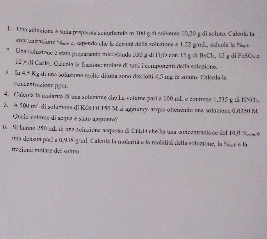 Una soluzione è stata preparata sciogliendo in 100 g di solvente 10, 20 g di soluto. Calcola la 
concentrazione %mm e, sapendo che la densità della soluzione è 1,22 g/mL, calcola la %mv. 
2. Una soluzione è stata preparando miscelando 530 g di H_2O con 12 g di Be Cl_2 , 12 g di FeSO_4 e
12 g di CaBr₂. Calcola la frazione molare di tutti i componenti della soluzione. 
3. In 4,5 Kg di una soluzione molto diluita sono disciolti 4,5 mg di soluto. Calcola la 
concentrazione ppm. 
4. Calcola la molarità di una soluzione che ha volume pari a 100 mL e contiene 1,235 g di HNO3. 
5. A 500 mL di soluzione di KOH 0,150 M si aggiunge acqua ottenendo una soluzione 0,0350 M. 
Quale volume di acqua è stato aggiunto? 
6. Si hanno 250 mL di una soluzione acquosa di CH₄O che ha una concentrazione del 10,0 %mm e 
una densità pari a 0,938 g/ml. Calcola la molarità e la molalità della soluzione, la % mr e la 
frazione molare del soluto.