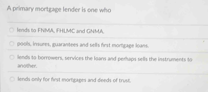 A primary mortgage lender is one who
lends to FNMA, FHLMC and GNMA.
pools, insures, guarantees and sells first mortgage loans.
lends to borrowers, services the loans and perhaps sells the instruments to
another.
lends only for first mortgages and deeds of trust.