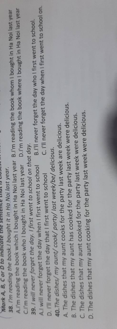 Mark A, B, C or D to indicate the sentence that is
38. I'm reading the book.I bought it in Ha Noi last year.
A.I'm reading the book which I bought in Ha Noi last year B.I'm reading the book whom I bought in Ha Noi last year
C.I'm reading the book who I bought in Ha Noi last year D.I'm reading the book where I bought in Ha Noi last year
39. I will never forget the day. I first went to school on that day.
A.I will never forget the day when I first went to school B.I'll never forget the day who I first went to school.
D. I'll never forget the day that I first went to school C. I'll never forget the day when I first went to school on.
40.The dishes/ my aunt/ cook/ party/ last week/be/ delicious.
A. The dishes that my aunt cooks for the party last week are delicious.
B. The dishes that my aunt has cooked for the party last week were delicious.
C. The dishes that my aunt cooked for the party last week were delicious.
D. The dishes that my aunt cooking for the party last week were delicious.