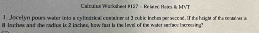 Calculus Worksheet #127 - Related Rates & MVT 
1. Jocelyn pours water into a cylindrical container at 3 cubic inches per second. If the height of the container is
8 inches and the radius is 2 inches, how fast is the level of the water surface increasing?