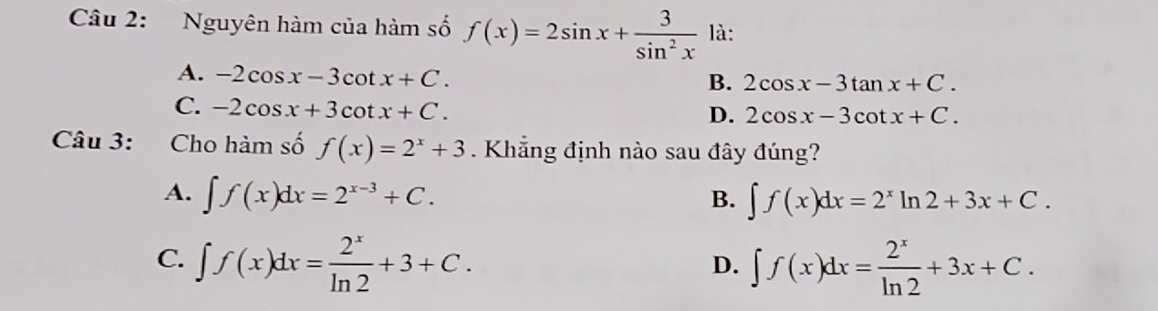 Nguyên hàm của hàm số f(x)=2sin x+ 3/sin^2x  là:
A. -2cos x-3cot x+C.
B. 2cos x-3tan x+C.
C. -2cos x+3cot x+C.
D. 2cos x-3cot x+C. 
Câu 3: Cho hàm số f(x)=2^x+3. Khẳng định nào sau đây đúng?
A. ∈t f(x)dx=2^(x-3)+C. ∈t f(x)dx=2^xln 2+3x+C. 
B.
C. ∈t f(x)dx= 2^x/ln 2 +3+C. ∈t f(x)dx= 2^x/ln 2 +3x+C. 
D.