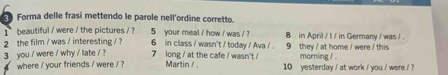 Forma delle frasi mettendo le parole nell'ordine corretto. 
1 beautiful / were / the pictures / ? 5 your meal / how / was / ? 8 in April / I / in Germany / was / . 
2 the film / was / interesting / ? 6 in class / wasn't / today / Ava / . 9 they / at home / were / this 
3 you / were / why / late / ? 7 long / at the cafe / wasn't / morning / . 
where / your friends / were / ? Martin / . 10 yesterday / at work / you / were / ?