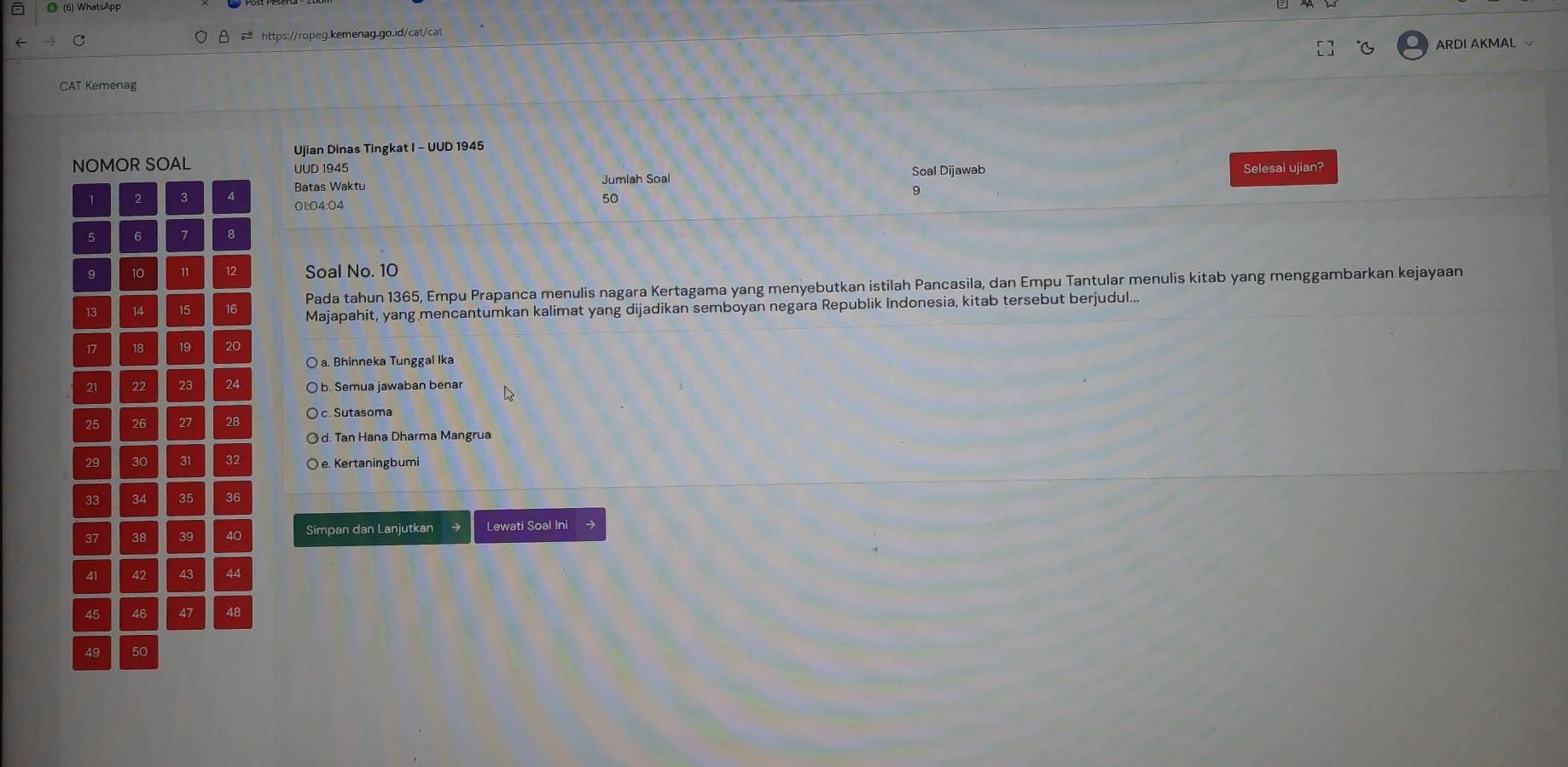 ◎ (6) WhatsApp
C θ = https://ropeg.kemenag.go.id/cat/cat
℃ ARDI AKMAL 
CAT Kemenag
Ujian Dinas Tingkat I - UUD 1945
Selesai ujian?
UUD 1945 Soal Dijawab
Batas Waktu Jumlah Soal
01:04:04
50
9
Soal No. 10
Pada tahun 1365, Empu Prapanca menulis nagara Kertagama yang menyebutkan istilah Pancasila, dan Empu Tantular menulis kitab yang menggambarkan kejayaan
Majapahit, yang mencantumkan kalimat yang dijadikan semboyan negara Republik Indonesia, kitab tersebut berjudul...
a. Bhinneka Tunggal Ika
b. Semua jawaban benar
c. Sutasoma
d. Tan Hana Dharma Mangrua
e. Kertaningbumi
Simpan dan Lanjutkan Lewati Soal Ini