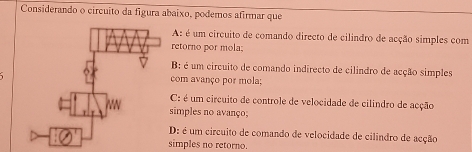 Considerando o circuito da figura abaixo, podemos afirmar que
A: é um circuito de comando directo de cilindro de acção simples com
retorno por mola;
B: é um circuito de comando indirecto de cilindro de acção simples
com avanço por mola;
C: é um circuito de controle de velocidade de cilindro de acção
simples no avanço;
D: é um circuito de comando de velocidade de cilindro de acção
simples no retorno.