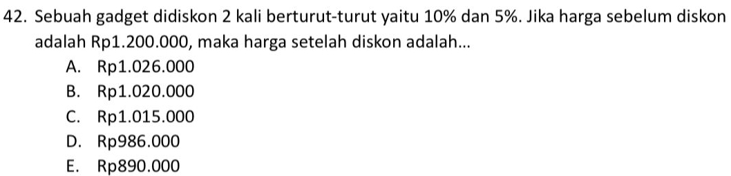 Sebuah gadget didiskon 2 kali berturut-turut yaitu 10% dan 5%. Jika harga sebelum diskon
adalah Rp1.200.000, maka harga setelah diskon adalah...
A. Rp1.026.000
B. Rp1.020.000
C. Rp1.015.000
D. Rp986.000
E. Rp890.000