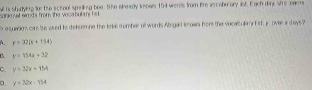 ail is studying for the school spelling bee. She already knows 154 words from the vocabulary list. Each day, she learns
ditional words from the vocabulary list.
h equation can be used to determine the total number of words Abigail knows from the vocabulary list, y, over x days?
A、 y=32(x+154)
B. y=154x+32
C、 y=32x+154
D、 y=32x-154