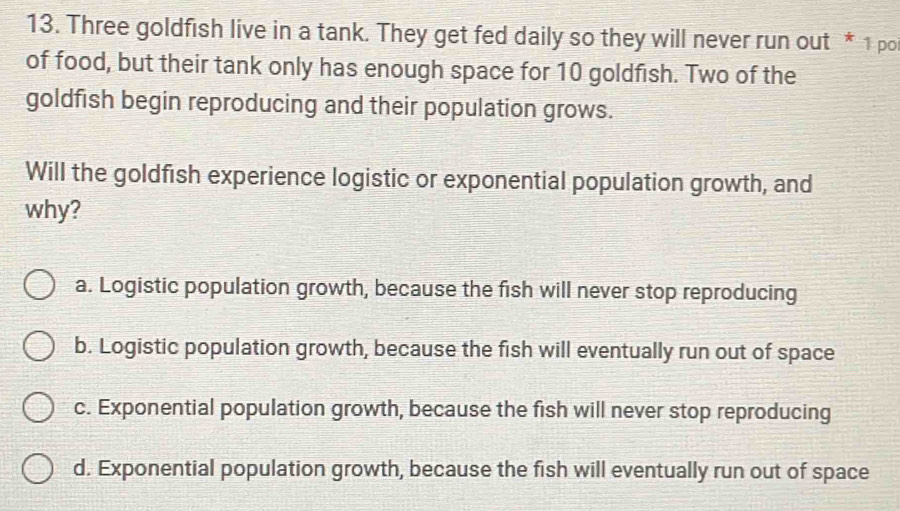 Three goldfish live in a tank. They get fed daily so they will never run out * 1 po
of food, but their tank only has enough space for 10 goldfish. Two of the
goldfish begin reproducing and their population grows.
Will the goldfish experience logistic or exponential population growth, and
why?
a. Logistic population growth, because the fish will never stop reproducing
b. Logistic population growth, because the fish will eventually run out of space
c. Exponential population growth, because the fish will never stop reproducing
d. Exponential population growth, because the fish will eventually run out of space