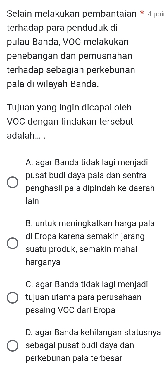 Selain melakukan pembantaian * 4 poil
terhadap para penduduk di
pulau Banda, VOC melakukan
penebangan dan pemusnahan
terhadap sebagian perkebunan
pala di wilayah Banda.
Tujuan yang ingin dicapai oleh
VOC dengan tindakan tersebut
adalah... .
A. agar Banda tidak lagi menjadi
pusat budi daya pala dan sentra
penghasil pala dipindah ke daerah
lain
B. untuk meningkatkan harga pala
di Eropa karena semakin jarang
suatu produk, semakin mahal
harganya
C. agar Banda tidak lagi menjadi
tujuan utama para perusahaan
pesaing VOC dari Eropa
D. agar Banda kehilangan statusnya
sebagai pusat budi daya dan
perkebunan pala terbesar