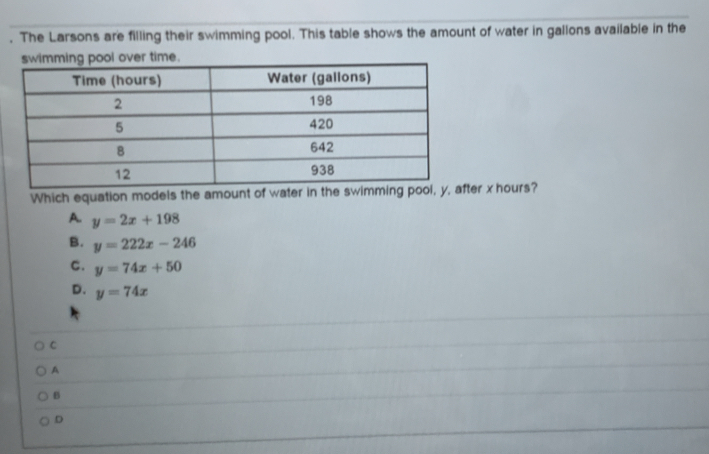 The Larsons are filling their swimming pool. This table shows the amount of water in gallons available in the
Which equation models the amount of water in the swimr x hours?
A. y=2x+198
B. y=222x-246
C. y=74x+50
D. y=74x
C
A
B
D