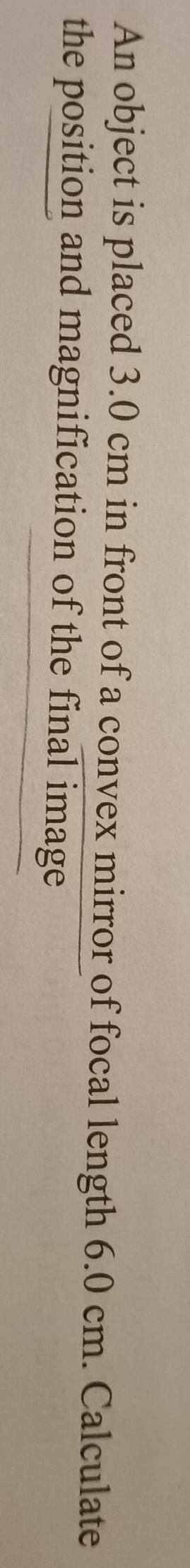 An object is placed 3.0 cm in front of a convex mirror of focal length 6.0 cm. Calculate 
the position and magnification of the final image