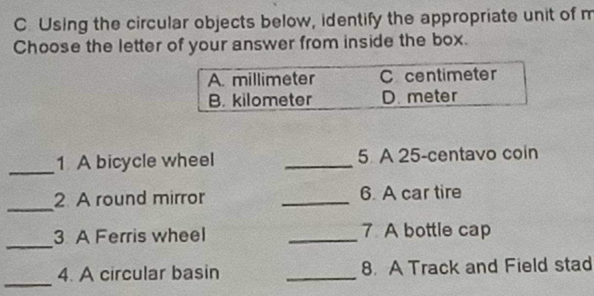 Using the circular objects below, identify the appropriate unit of m
Choose the letter of your answer from inside the box.
A. millimeter C centimeter
B. kilometer D. meter
_1 A bicycle wheel _5. A 25-centavo coin
_
2 A round mirror _6. A car tire
_
3 A Ferris wheel
_7 A bottle cap
_
4. A circular basin _8. A Track and Field stad