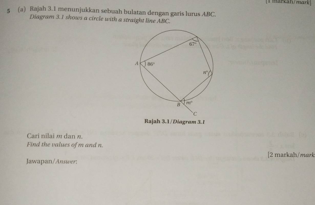 [1 markah/mark]
5 (a) Rajah 3.1 menunjukkan sebuah bulatan dengan garis lurus ABC.
Diagram 3.1 shows a circle with a straight line ABC.
Rajah 3.1/Diagram 3.1
Cari nilai m dan n.
Find the values of m and n.
[2 markah/mark
Jawapan/Answer: