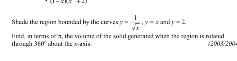 (1-x)(x+2)
Shade the region bounded by the curves y= 1/sqrt(x) , y=x and y=2. 
Find, in terms of π, the volume of the solid generated when the region is rotated 
through 360° about the x-axis. (2003/2004