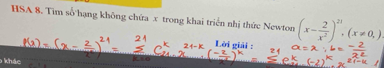 HSA 8. Tìm số hạng không chứa x trong khai triển nhị thức Newton (x- 2/x^2 )^21, (x!= 0,)
Lời giải : 
khác