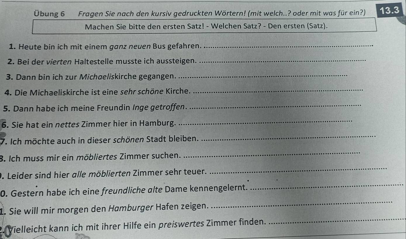 Übung 6 Fragen Sie nach den kursiv gedruckten Wörtern! (mit welch..? oder mit was für ein?) 13.3
Machen Sie bitte den ersten Satz! - Welchen Satz? - Den ersten (Satz). 
1. Heute bin ich mit einem ganz neuen Bus gefahren._ 
2. Bei der vierten Haltestelle musste ich aussteigen. 
_ 
3. Dann bin ich zur Michaeliskirche gegangen._ 
4. Die Michaeliskirche ist eine sehr schöne Kirche. 
_ 
5. Dann habe ich meine Freundin Inge getroffen. 
_ 
6. Sie hat ein nettes Zimmer hier in Hamburg. 
_ 
7. Ich möchte auch in dieser schönen Stadt bleiben. 
_ 
8. Ich muss mir ein möbliertes Zimmer suchen. 
_ 
9. Leider sind hier alle möblierten Zimmer sehr teuer. 
_ 
0. Gestern habe ich eine freundliche alte Dame kennengelernt. 
_ 
1. Sie will mir morgen den Hamburger Hafen zeigen. 
_ 
Vielleicht kann ich mit ihrer Hilfe ein preiswertes Zimmer finden. 
_