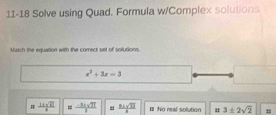 11-18 Solve using Quad. Formula w/Complex solutions
Match the equation with the correct set of solutions.
x^2+3x=3
11  1± sqrt(41)/8  :  (-3± sqrt(21))/2  :  9± sqrt(33)/8  :: No real solution :1 3± 2sqrt(2)