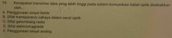 Kecepatan transmisi data yang lebih tinggi pada sistem komunikasi kabel optik disebabkan
oleh..
A. Penggunaan sinyal listrik
B. Sifat transparansi cahaya dalam serat optik
C. Sifat gelombang radio
D. Sifat elektromagnetik
E. Penggunaan sinyal analog