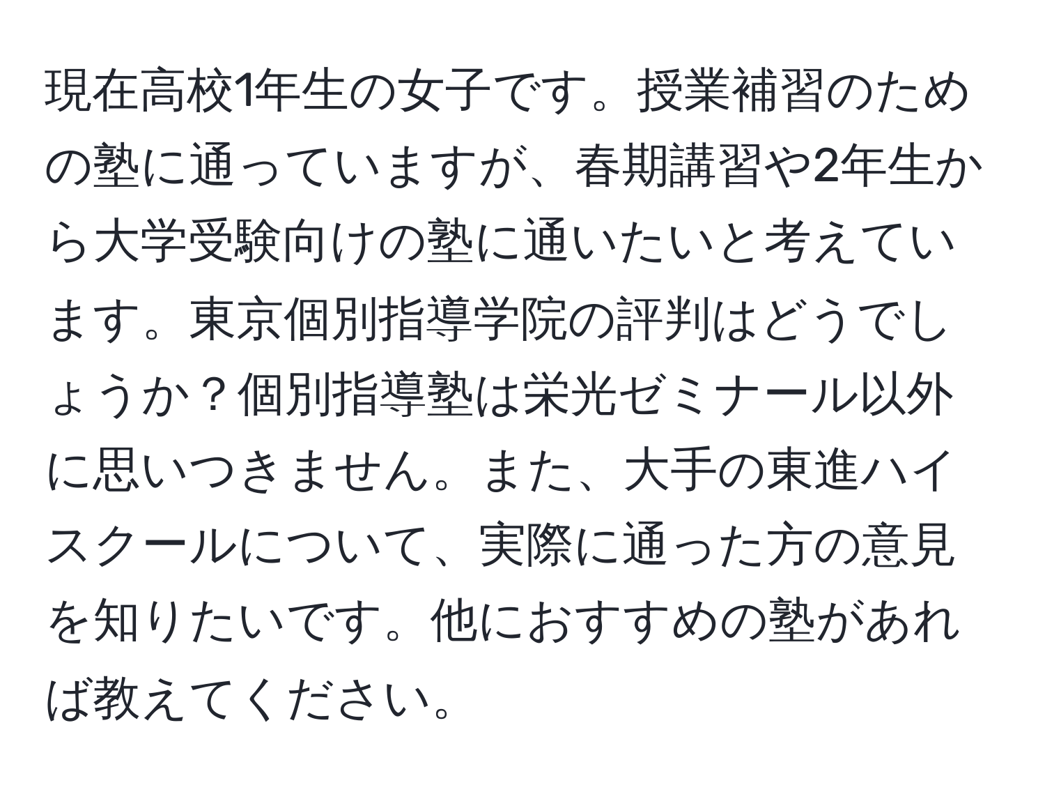 現在高校1年生の女子です。授業補習のための塾に通っていますが、春期講習や2年生から大学受験向けの塾に通いたいと考えています。東京個別指導学院の評判はどうでしょうか？個別指導塾は栄光ゼミナール以外に思いつきません。また、大手の東進ハイスクールについて、実際に通った方の意見を知りたいです。他におすすめの塾があれば教えてください。