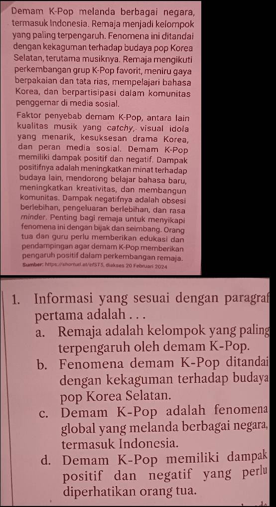 Demam K-Pop melanda berbagai negara,
termasuk Indonesia. Remaja menjadi kelompok
yang paling terpengaruh. Fenomena ini ditandai
dengan kekaguman terhadap budaya pop Korea
Selatan, terutama musiknya. Remaja mengikuti
perkembangan grup K-Pop favorit, meniru gaya
berpakaian dan tata rias, mempelajari bahasa
Korea, dan berpartisipasi dalam komunitas
penggemar di media sosial.
Faktor penyebab demam K-Pop, antara lain
kualitas musik yang catchy, visual idola
yang menarik, kesuksesan drama Korea,
dan peran media sosial. Demam K-Pop
memiliki dampak positif dan negatif. Dampak
positifnya adalah meningkatkan minat terhadap
budaya lain, mendorong belajar bahasa baru,
meningkatkan kreativitas, dan membangun
komunitas. Dampak negatifnya adalah obsesi
berlebihan, pengeluaran berlebihan, dan rasa
minder. Penting bagi remaja untuk menyikapi
fenomena ini dengan bijak dan seimbang. Orang
tua dan guru perlu memberikan edukasi dan
pendampingan agar demam K-Pop memberikan
pengaruh positif dalam perkembangan remaja.
Sumber: https://shorturl.at/efST5, diakses 20 Februari 2024
1. Informasi yang sesuai dengan paragraf
pertama adalah . . .
a. Remaja adalah kelompok yang paling
terpengaruh oleh demam K-Pop.
b. Fenomena demam K-Pop ditandai
dengan kekaguman terhadap budaya
pop Korea Selatan.
c. Demam K-Pop adalah fenomena
global yang melanda berbagai negara,
termasuk Indonesia.
d. Demam K-Pop memiliki dampak
positif dan negatif yang perlu
diperhatikan orang tua.