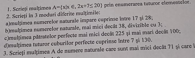 Scrieți mulțimea A= x|x∈ ,2x+7≤ 20 prin enumerarea tuturor elementelor. 
2. Scrieți în 3 moduri diferite mulțimile: 
a)mulțimea numerelor naturale impare cuprinse între 17 și 28; 
b)mulțimea numerelor naturale, mai mici decât 38, divizible cu 3; 
c)mulțimea pătratelor perfecte mai mici decât 225 și mai mari decât 100; 
d)mulțimea tuturor cuburilor perfecte cuprinse între 7 şi 130. 
3. Scrieți mulțimea A de numere naturale care sunt mai mici decât 71 și care î