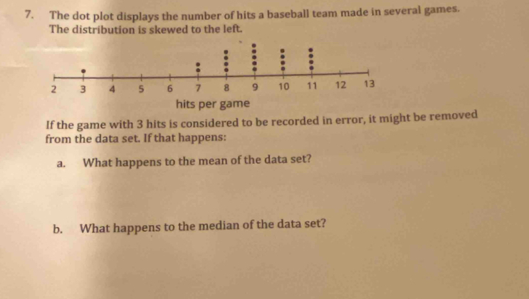 The dot plot displays the number of hits a baseball team made in several games. 
The distribution is skewed to the left. 
If the game with 3 hits is considered to be recorded in error, it might be removed 
from the data set. If that happens: 
a. What happens to the mean of the data set? 
b. What happens to the median of the data set?