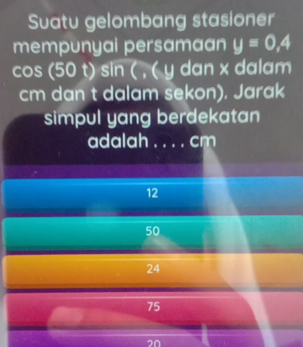 Suatu gelombang stasioner
mempunyai persamaan y=0,4
cos (50 t) sin ( , ( y dan x dalam
cm dan t dalam sekon). Jarak
simpul yang berdekatan
adalah _ cm
12
50
24
75
20