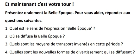 Et maintenant c’est votre tour ! 
Présentez oralement la Belle Époque. Pour vous aider, répondez aux 
questions suivantes. 
1. Quel est le sens de l’expression ‘Belle Époque’ ? 
2. Où se diffuse la Belle Époque ? 
3. Quels sont les moyens de transport inventés en cette période ? 
4. Quelles sont les nouvelles formes de divertissement qui se diffusent ?