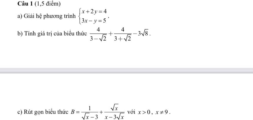 (1,5 điểm) 
a) Giải hệ phương trình beginarrayl x+2y=4 3x-y=5endarray.. 
b) Tính giá trị của biểu thức  4/3-sqrt(2) + 4/3+sqrt(2) -3sqrt(8). 
c) Rút gọn biểu thức B= 1/sqrt(x)-3 + sqrt(x)/x-3sqrt(x)  với x>0, x!= 9.