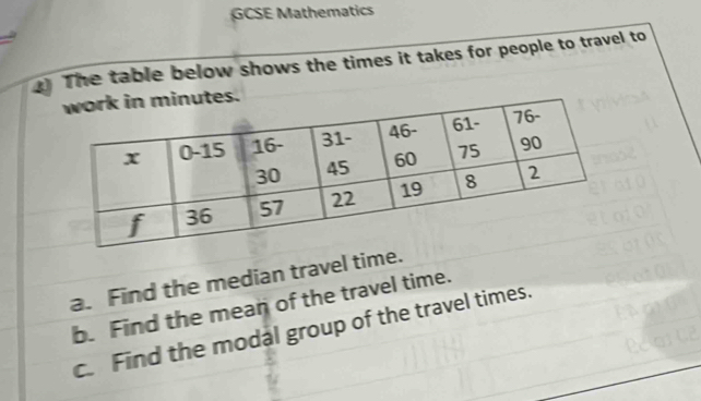 GCSE Mathematics 
The table below shows the times it takes for people to travel to 
a. Find the median travel time. 
b. Find the mean of the travel time. 
c Find the modal group of the travel times.