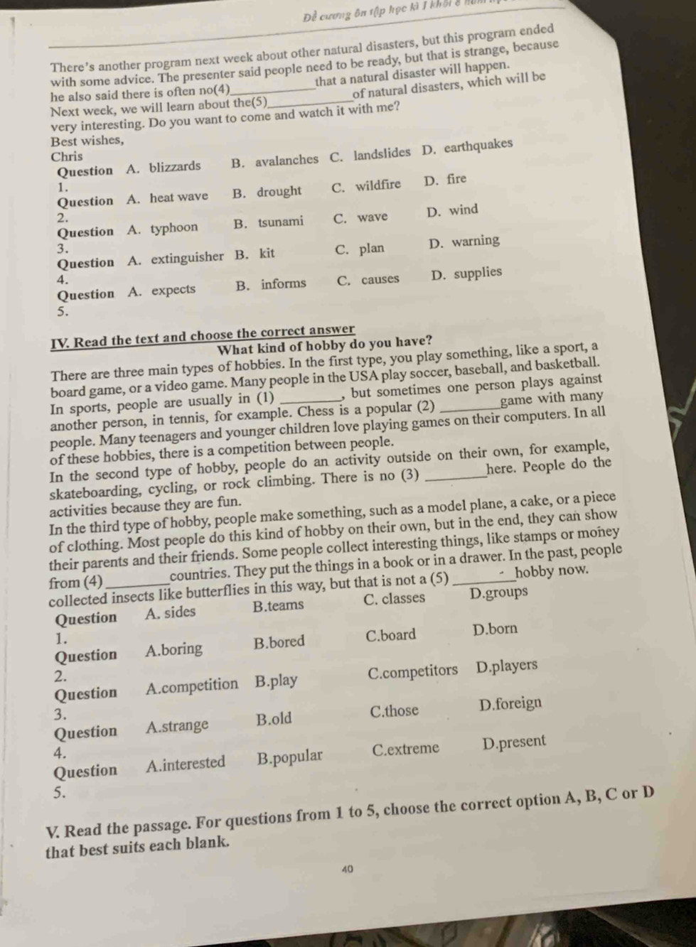 Đề cương ôn tập học kì I khối 8 hài
There’s another program next week about other natural disasters, but this program ended
with some advice. The presenter said people need to be ready, but that is strange, because
he also said there is often no(4) that a natural disaster will happen.
Next week, we will learn about the(5) _of natural disasters, which will be
very interesting. Do you want to come and watch it with me?
Best wishes,
Chris C. landslides D. earthquakes
Question A. blizzards B. avalanches
1. C. wildfire D. fire
Question A. heat wave B. drought
2.
Question A. typhoon B. tsunami C. wave D. wind
3. C. plan D. warning
Question A. extinguisher B. kit
4.
Question A. expects B. informs C. causes D. supplies
5.
IV. Read the text and choose the correct answer
What kind of hobby do you have?
There are three main types of hobbies. In the first type, you play something, like a sport, a
board game, or a video game. Many people in the USA play soccer, baseball, and basketball.
In sports, people are usually in (1) , but sometimes one person plays against
another person, in tennis, for example. Chess is a popular (2) _game with many
people. Many teenagers and younger children love playing games on their computers. In all
of these hobbies, there is a competition between people.
In the second type of hobby, people do an activity outside on their own, for example,
skateboarding, cycling, or rock climbing. There is no (3) _here. People do the
activities because they are fun.
In the third type of hobby, people make something, such as a model plane, a cake, or a piece
of clothing. Most people do this kind of hobby on their own, but in the end, they can show
their parents and their friends. Some people collect interesting things, like stamps or money
from (4)_ countries. They put the things in a book or in a drawer. In the past, people
collected insects like butterflies in this way, but that is not a (5) hobby now.
Question A. sides B.teams C. classes D.groups
1. C.board D.born
Question A.boring B.bored
2.
Question A.competition B.play C.competitors D.players
3.
Question A.strange B.old C.those D.foreign
4. C.extreme D.present
Question A.interested B.popular
5.
V. Read the passage. For questions from 1 to 5, choose the correct option A, B, C or D
that best suits each blank.
40
