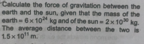 Calculate the force of gravitation between the 
earth and the sun, given that the mass of the
earth =6* 10^(24)kg and of the sun =2* 10^(30)kg. 
The average distance between the two is
1.5* 10^(11)m.