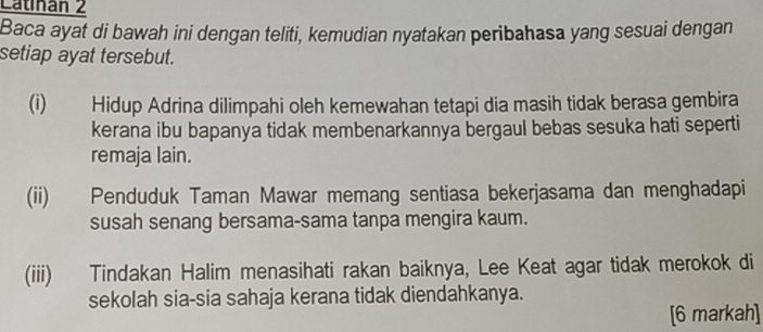 Catinan 2 
Baca ayat di bawah ini dengan teliti, kemudian nyatakan peribahasa yang sesuai dengan 
setiap ayat tersebut. 
(i) Hidup Adrina dilimpahi oleh kemewahan tetapi dia masih tidak berasa gembira 
kerana ibu bapanya tidak membenarkannya bergaul bebas sesuka hati seperti 
remaja lain. 
(ii) Penduduk Taman Mawar memang sentiasa bekerjasama dan menghadapi 
susah senang bersama-sama tanpa mengira kaum. 
(iii) Tindakan Halim menasihati rakan baiknya, Lee Keat agar tidak merokok di 
sekolah sia-sia sahaja kerana tidak diendahkanya. 
[6 markah]