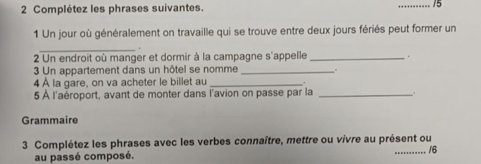 Complétez les phrases suivantes. __15 
1 Un jour où généralement on travaille qui se trouve entre deux jours fériés peut former un 
_. 
2 Un endroit où manger et dormir à la campagne s'appelle _. 
3 Un appartement dans un hôtel se nomme _. 
4 À la gare, on va acheter le billet au_ 
" 
5 À l'aéroport, avant de monter dans l'avion on passe par la_ 
. 
Grammaire 
3 Complétez les phrases avec les verbes connaître, mettre ou vivre au présent ou 
au passé composé. _/6