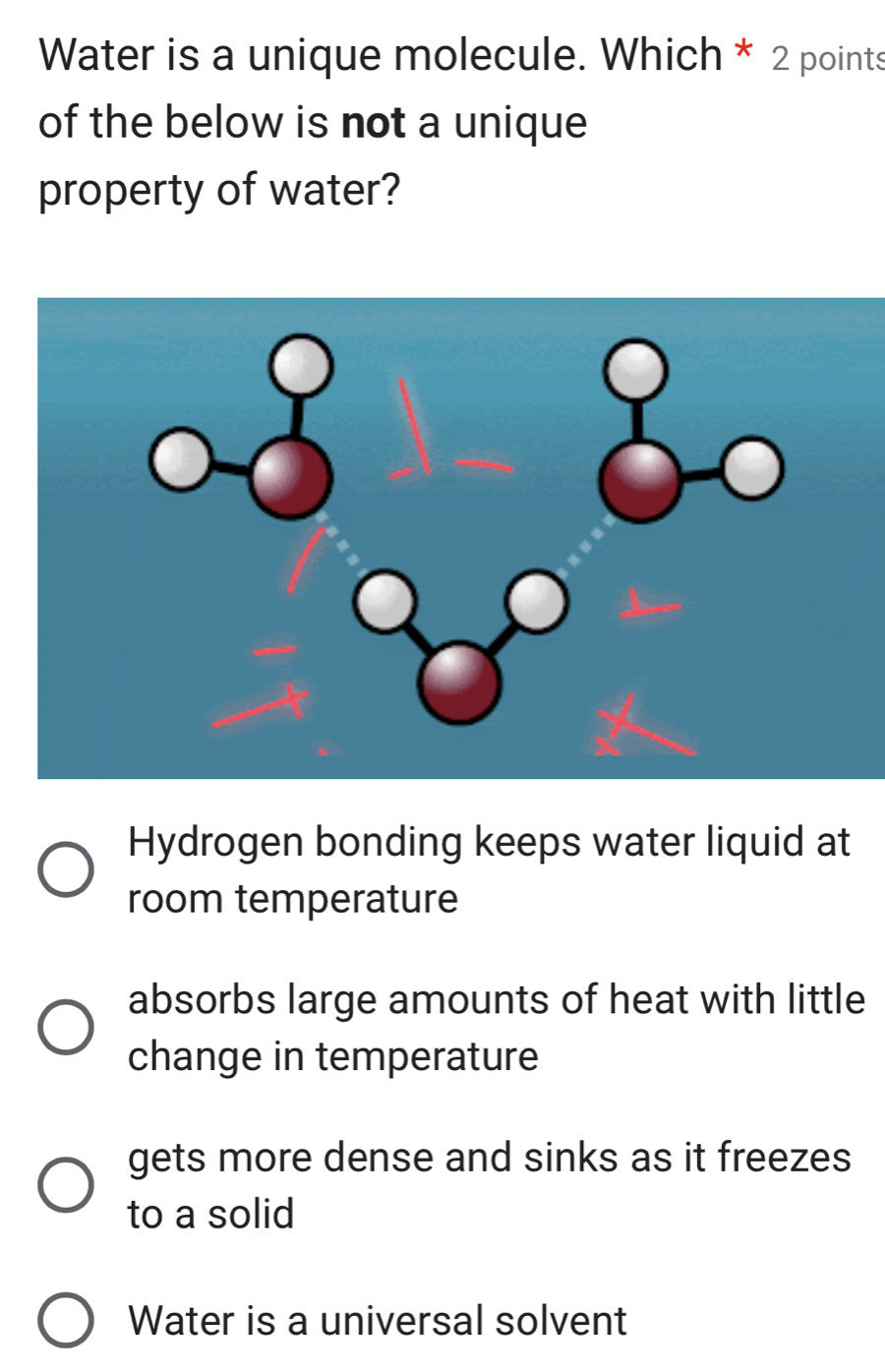 Water is a unique molecule. Which * 2 points
of the below is not a unique
property of water?
Hydrogen bonding keeps water liquid at
room temperature
absorbs large amounts of heat with little
change in temperature
gets more dense and sinks as it freezes
to a solid
Water is a universal solvent