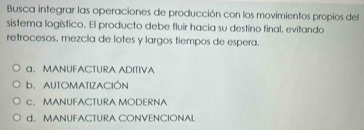 Busca integrar las operaciones de producción con los movimientos propios del
sistema logístico. El producto debe fluir hacia su destino final, evitando
retrocesos, mezcla de lotes y largos tiempos de espera.
a. MANUFACTURA ADITIVA
b. AUTOMATIZACIÓN
c. MANUFACTURA MODERNA
d. MANUFACTURA CONVENCIONAL