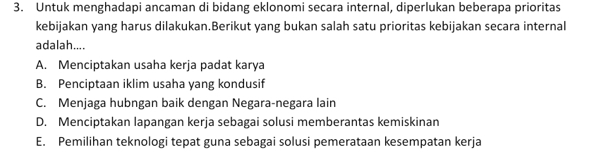 Untuk menghadapi ancaman di bidang eklonomi secara internal, diperlukan beberapa prioritas
kebijakan yang harus dilakukan.Berikut yang bukan salah satu prioritas kebijakan secara internal
adalah....
A. Menciptakan usaha kerja padat karya
B. Penciptaan iklim usaha yang kondusif
C. Menjaga hubngan baik dengan Negara-negara lain
D. Menciptakan lapangan kerja sebagai solusi memberantas kemiskinan
E. Pemilihan teknologi tepat guna sebagai solusi pemerataan kesempatan kerja