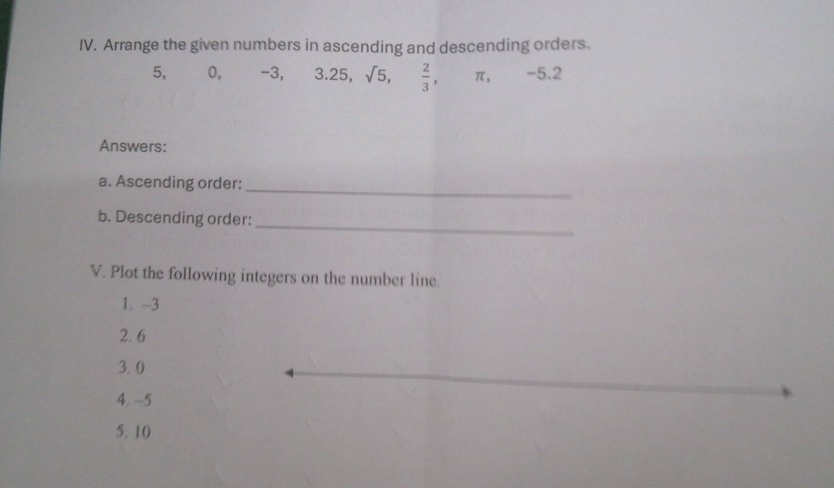 Arrange the given numbers in ascending and descending orders. 
5, U -3, 3.25, sqrt(5),  2/3 , π , -5.2
Answers: 
a. Ascending order:_ 
b. Descending order: 
_ 
V. Plot the following integers on the number line. 
1. -3
2. 6
3. 0
4. -5
5. 10