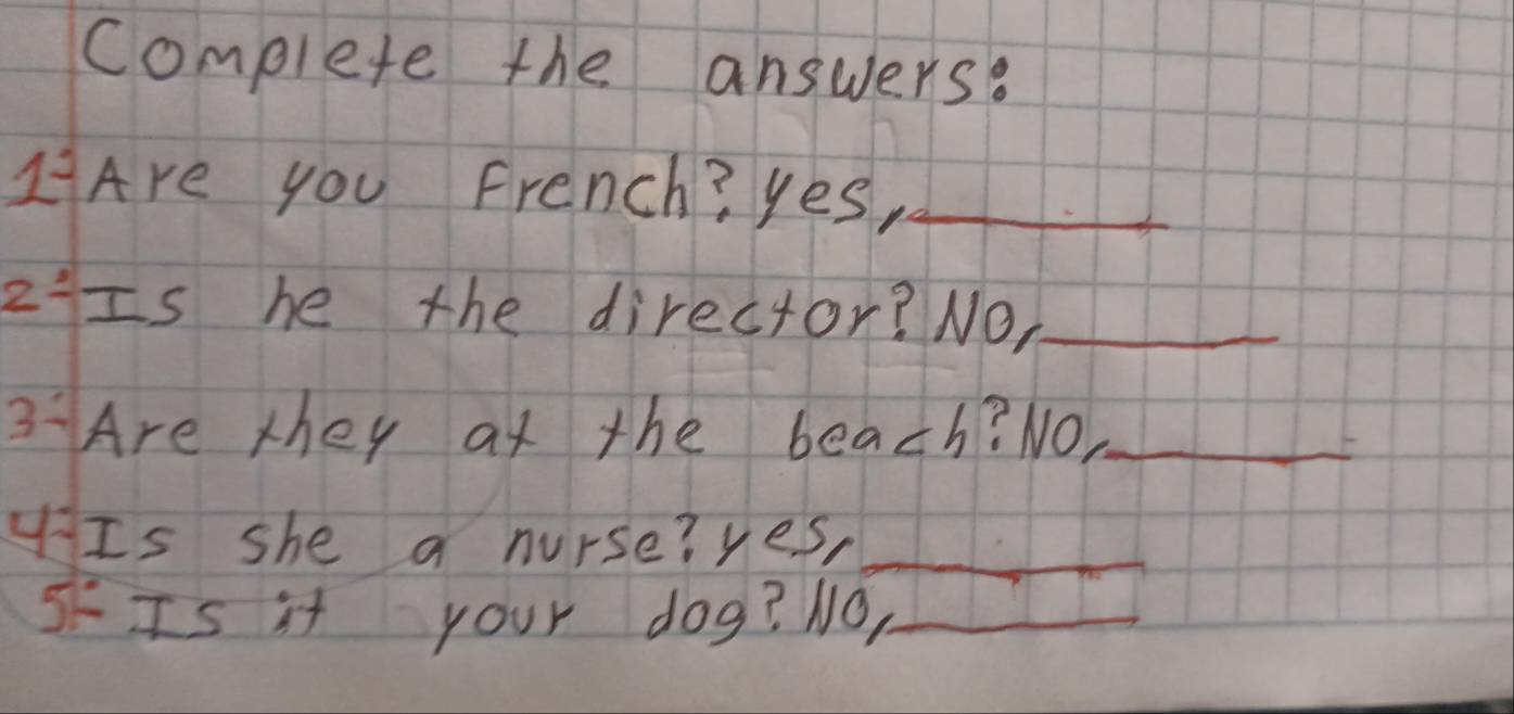 complete the answers? 
LAre you French? yes,_ 
z:Is he the director? NO,_ 
3Are they at the beach? NO._ 
Is she a nurse? yes,_ 
5FIs it your dog? NO,_