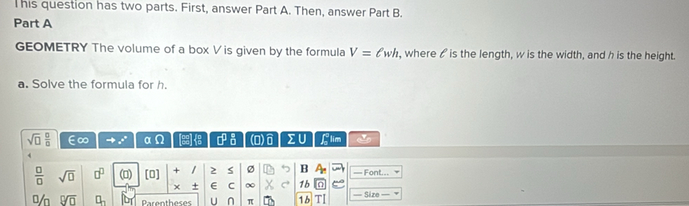 This question has two parts. First, answer Part A. Then, answer Part B. 
Part A 
GEOMETRY The volume of a box Vis given by the formula V=ell wh , where / is the length, w is the width, and h is the height. 
a. Solve the formula for h.
sqrt(□ ) □ /□   E∞ e 0 Q □^(□)_(□)^(□) (0) sumlimits U Llim
 □ /□   sqrt(□ ) □^(□) (0) [0] + 1 2 S Ø B — Font... 
× + E C ∞ C 1b 
% 9sqrt(□ ) □ _n Parentheses U π 1b — Size —