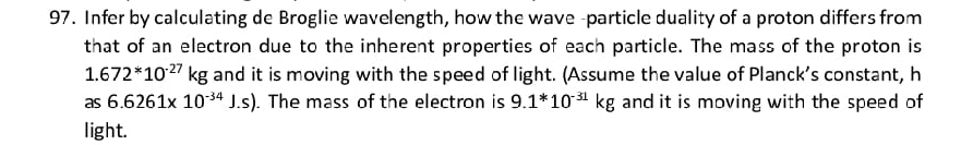 Infer by calculating de Broglie wavelength, how the wave -particle duality of a proton differs from 
that of an electron due to the inherent properties of each particle. The mass of the proton is
1.672^*10^(-27)kg and it is moving with the speed of light. (Assume the value of Planck's constant, h 
as 6.6261* 10^(-34)J.s). The mass of the electron is 9.1^*10^(-31)kg and it is moving with the speed of 
light.