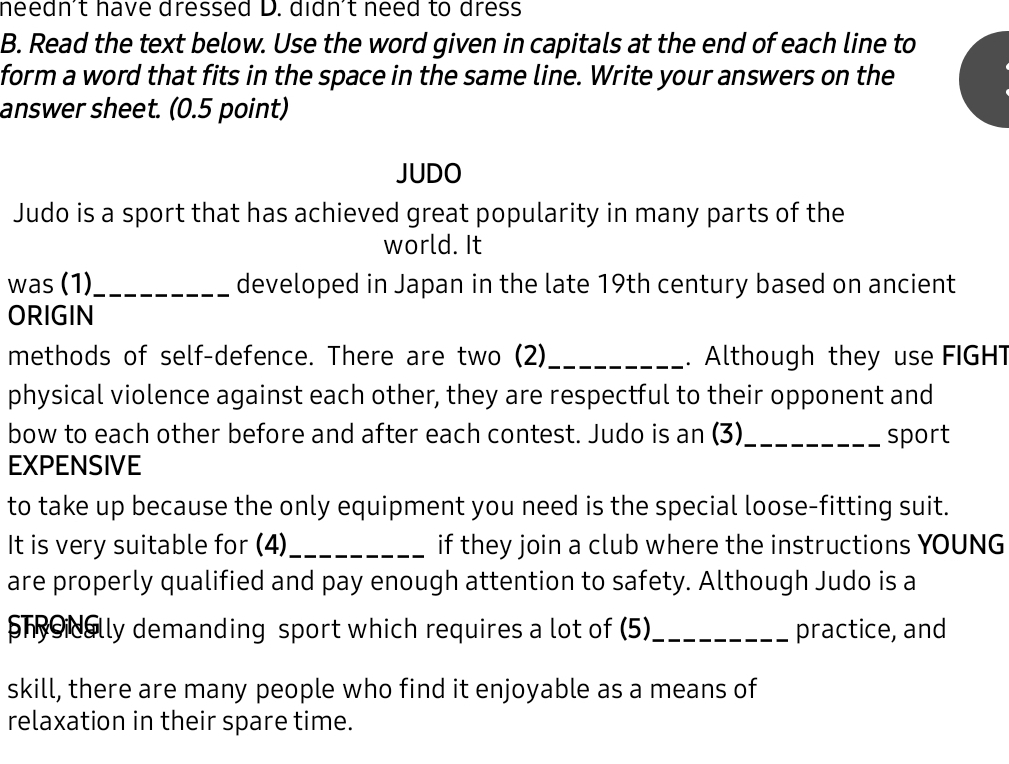 needn't have dressed D. didn't need to dress
B. Read the text below. Use the word given in capitals at the end of each line to
form a word that fits in the space in the same line. Write your answers on the
answer sheet. (0.5 point)
JUDO
Judo is a sport that has achieved great popularity in many parts of the
world. It
was (1)_ developed in Japan in the late 19th century based on ancient
ORIGIN
methods of self-defence. There are two (2)_ . Although they use FIGHT
physical violence against each other, they are respectful to their opponent and
bow to each other before and after each contest. Judo is an (3)_ sport
EXPENSIVE
to take up because the only equipment you need is the special loose-fitting suit.
It is very suitable for (4)_ if they join a club where the instructions YOUNG
are properly qualified and pay enough attention to safety. Although Judo is a
shoidally demanding sport which requires a lot of (5)_ practice, and
skill, there are many people who find it enjoyable as a means of
relaxation in their spare time.