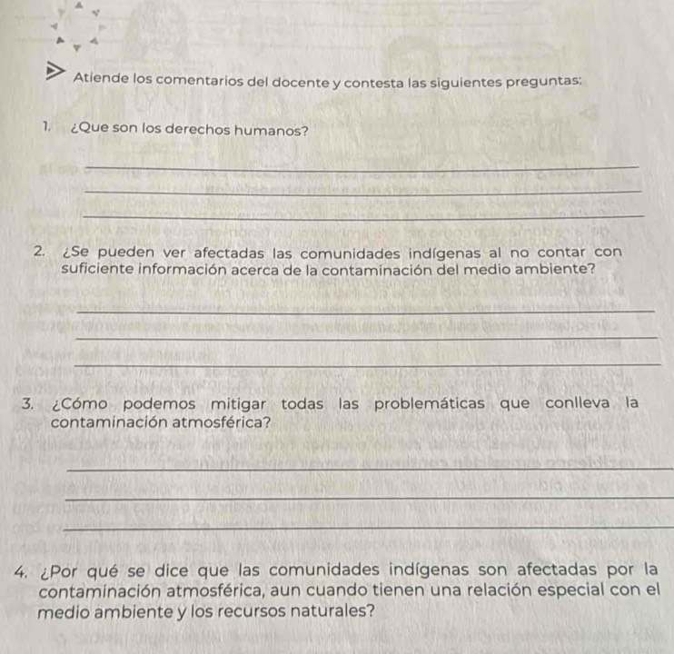 Atiende los comentarios del docente y contesta las siguientes preguntas: 
1. ¿Que son los derechos humanos? 
_ 
_ 
_ 
2. ¿Se pueden ver afectadas las comunidades indígenas al no contar con 
suficiente información acerca de la contaminación del medio ambiente? 
_ 
_ 
_ 
3. ¿Cómo podemos mitigar todas las problemáticas que conlleva la 
contaminación atmosférica? 
_ 
_ 
_ 
4. ¿Por qué se dice que las comunidades indígenas son afectadas por la 
contaminación atmosférica, aun cuando tienen una relación especial con el 
medio ambiente y los recursos naturales?