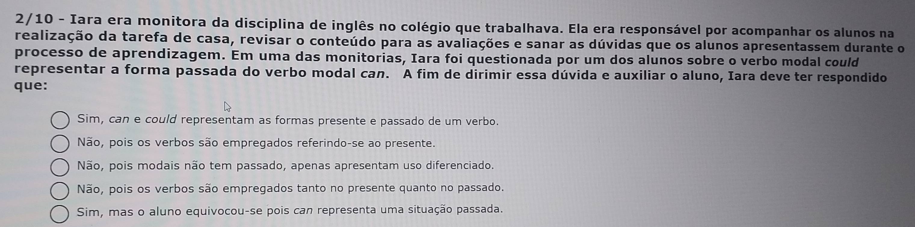 2/10 - Iara era monitora da disciplina de inglês no colégio que trabalhava. Ela era responsável por acompanhar os alunos na
realização da tarefa de casa, revisar o conteúdo para as avaliações e sanar as dúvidas que os alunos apresentassem durante o
processo de aprendizagem. Em uma das monitorias, Iara foi questionada por um dos alunos sobre o verbo modal could
representar a forma passada do verbo modal can. A fim de dirimir essa dúvida e auxiliar o aluno, Iara deve ter respondido
que:
Sim, can e could representam as formas presente e passado de um verbo.
Não, pois os verbos são empregados referindo-se ao presente.
Não, pois modais não tem passado, apenas apresentam uso diferenciado.
Não, pois os verbos são empregados tanto no presente quanto no passado.
Sim, mas o aluno equivocou-se pois can representa uma situação passada.