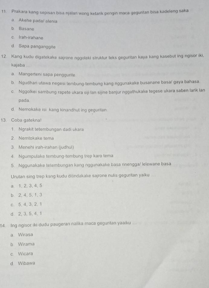 Prakara kang sepisan bisa njalari wong ketarik pengin maca geguritan bisa kadeleng saka
a Akehe pada/ alenia
b Basane
c Irah-irahane
d Sapa panganggite
12 Kang kudu digatekake sajrone nggoleki struktur teks geguritan kaya kang kasebut ing ngisor iki,
kajaba
a Mangerteni sapa penggurite
b. Ngudhari utawa negesi tembung-tembung kang nggunakake busanane basa/ gaya bahasa.
c. Nggolkei sambung rapete ukara siji lan sijine banjur nggathukake tegese ukara saben larik lan
pada.
d. Nemokake isi kang kinandhut ing geguntan
13. Coba gatekna!
1 Ngrakit tetembungan dadi ukara
2 Nemtokake tema
3. Menehi irah-irahan (judhul)
4. Ngumpulake tembung-tembung trep karo tema
5. Nggunakake tetembungan kang nggunakake basa rinengga/ lelewane basa
Urutan sing trep ksng kudu ditindakake sajrone nulis geguritan yaiku
a 1, 2, 3, 4, 5
b 2, 4, 5, 1, 3
c. 5, 4, 3, 2, 1
d. 2, 3, 5, 4. 1
14 Ing ngisor iki dudu paugeran nalika maca geguritan yaaiku
a Wirasa
b Wirama
c Wicara
d Wibawa