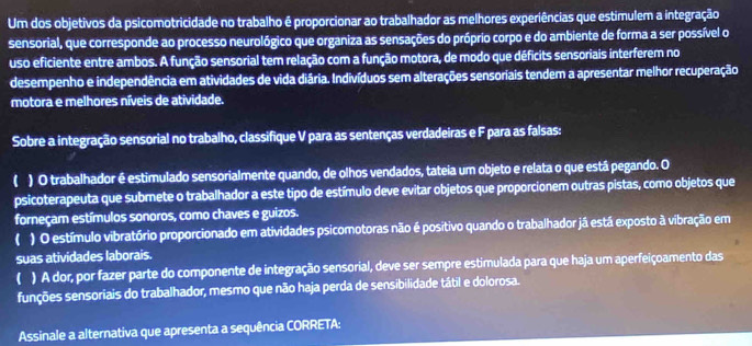 Um dos objetivos da psicomotricidade no trabalho é proporcionar ao trabalhador as melhores experiências que estimulem a integração 
sensorial, que corresponde ao processo neurológico que organiza as sensações do próprio corpo e do ambiente de forma a ser possível o 
uso eficiente entre ambos. A função sensorial tem relação com a função motora, de modo que déficits sensoriais interferem no 
desempenho e independência em atividades de vida diária. Indivíduos sem alterações sensoriais tendem a apresentar melhor recuperação 
motora e melhores níveis de atividade. 
Sobre a integração sensorial no trabalho, classifique V para as sentenças verdadeiras e F para as falsas: 
) O trabalhador é estimulado sensorialmente quando, de olhos vendados, tateia um objeto e relata o que está pegando. O 
psicoterapeuta que submete o trabalhador a este tipo de estímulo deve evitar objetos que proporcionem outras pistas, como objetos que 
forneçam estímulos sonoros, como chaves e guizos. 
( ) O estímulo vibratório proporcionado em atividades psicomotoras não é positivo quando o trabalhador já está exposto à vibração em 
suas atividades laborais. 
( ) A dor, por fazer parte do componente de integração sensorial, deve ser sempre estimulada para que haja um aperfeiçoamento das 
funções sensoriais do trabalhador, mesmo que não haja perda de sensibilidade tátil e dolorosa. 
Assinale a alternativa que apresenta a sequência CORRETA: