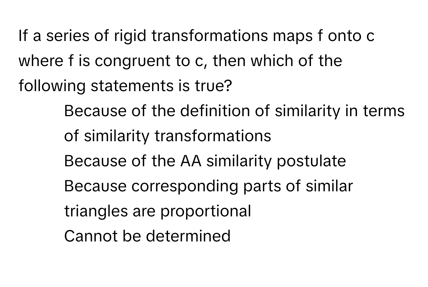 If a series of rigid transformations maps f onto c where f is congruent to c, then which of the following statements is true?
1) Because of the definition of similarity in terms of similarity transformations
2) Because of the AA similarity postulate
3) Because corresponding parts of similar triangles are proportional
4) Cannot be determined