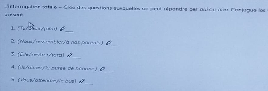 L'interrogation totale - Crée des questions auxquelles on peut répondre par oui ou non. Conjugue les 
présent. 
1. (Tu/avoir/faim) 
_ 
2. (Nous/ressembler/à nos parents) 
_ 
3. (Elle/rentrer/tard) 
_ 
_ 
4. (Ils/aimer/la purée de banane) 
_ 
5. (Vous/attendre/le bus)