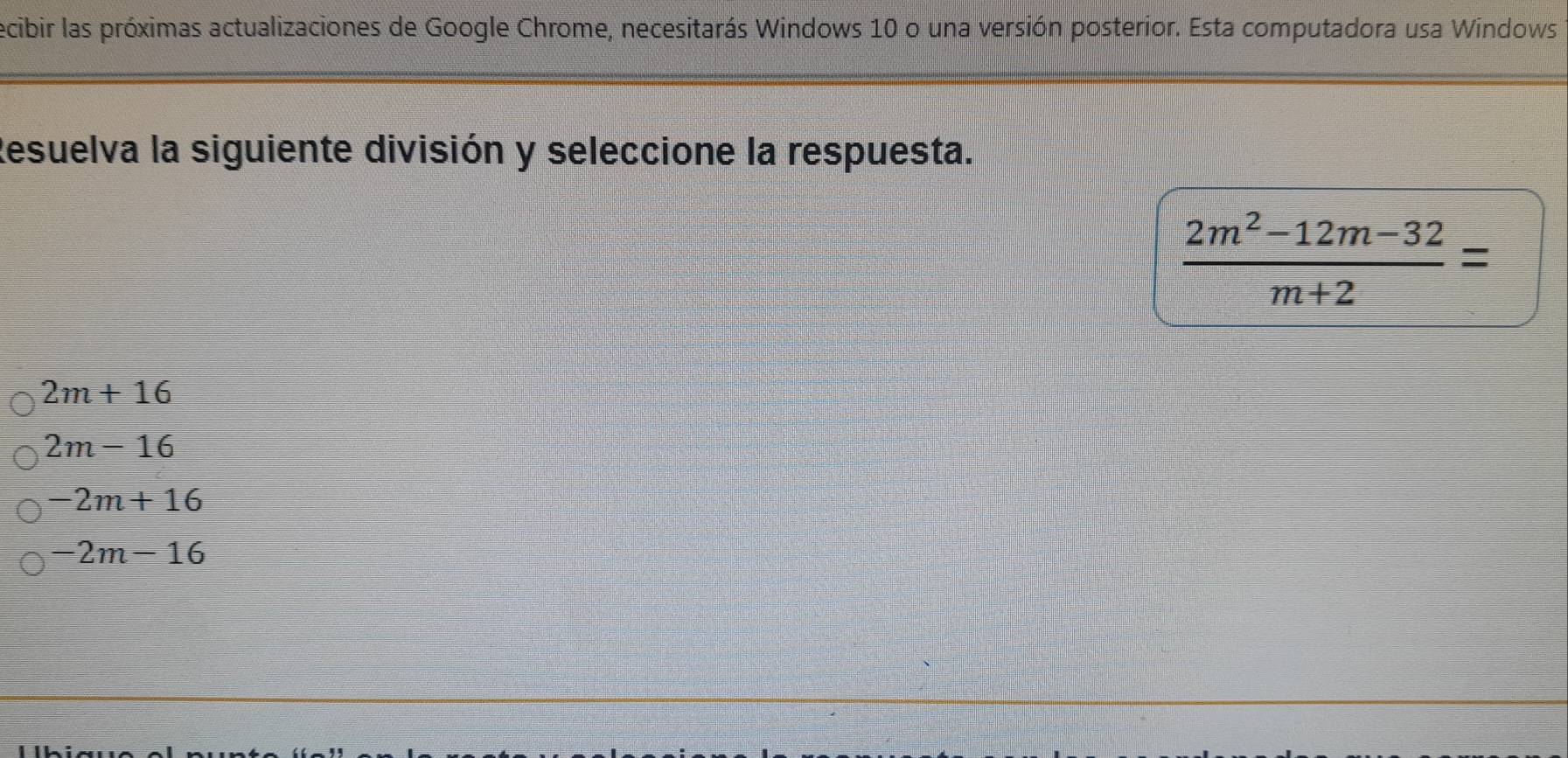 ecibir las próximas actualizaciones de Google Chrome, necesitarás Windows 10 o una versión posterior. Esta computadora usa Windows
Resuelva la siguiente división y seleccione la respuesta.
 (2m^2-12m-32)/m+2 =
2m+16
2m-16
-2m+16
-2m-16